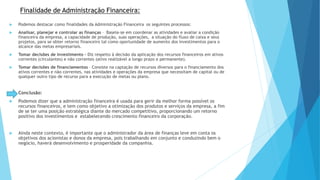 Finalidade de Administração Financeira: 
 Podemos destacar como finalidades da Administração Financeira os seguintes processos: 
 Analisar, planejar e controlar as finanças – Baseia-se em coordenar as atividades e avaliar a condição 
financeira da empresa, a capacidade de produção, suas operações, a situação do fluxo de caixa e seus 
projetos, para se obter retorno financeiro tal como oportunidade de aumento dos investimentos para o 
alcance das metas empresariais. 
 Tomar decisões de investimento - Diz respeito à decisão da aplicação dos recursos financeiros em ativos 
correntes (circulantes) e não correntes (ativo realizável a longo prazo e permanente). 
 Tomar decisões de financiamentos – Consiste na captação de recursos diversos para o financiamento dos 
ativos correntes e não correntes, nas atividades e operações da empresa que necessitam de capital ou de 
qualquer outro tipo de recurso para a execução de metas ou plano. 
 Conclusão: 
 Podemos dizer que a administração financeira é usada para gerir da melhor forma possível os 
recursos financeiros, e tem como objetivo a otimização dos produtos e serviços da empresa, a fim 
de se ter uma posição estratégica diante do mercado competitivo, proporcionando um retorno 
positivo dos investimentos e estabelecendo crescimento financeiro da corporação. 
 Ainda neste contexto, é importante que o administrador da área de finanças leve em conta os 
objetivos dos acionistas e donos da empresa, pois trabalhando em conjunto e conduzindo bem o 
negócio, haverá desenvolvimento e prosperidade da companhia. 
