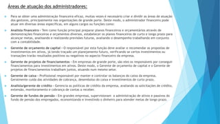 Áreas de atuação dos administradores: 
 Para se obter uma administração financeira eficaz, muitas vezes é necessário criar e dividir as áreas de atuação 
dos gestores, principalmente nas organizações de grande porte. Deste modo, o administrador financeiro pode 
atuar em diversas áreas específicas, em alguns cargos ou funções como: 
 Analista financeiro - Tem como função principal preparar planos financeiros e orçamentários através de 
demonstrações financeiras e orçamentos diversos, estabelecer os planos financeiros de curto e longo prazo para 
alcançar metas, analisando e realizando previsões futuras, avaliando o desempenho trabalhando em conjunto 
com a contabilidade. 
 Gerente de orçamento de capital - O responsável por esta função deve avaliar e recomendar as propostas de 
investimentos em ativos, já tendo traçado um planejamento futuro, verificando se certos investimentos ou 
transações trarão resultados positivos ou negativos no aspecto financeiro da empresa. 
 Gerente de projetos de financiamentos - Em empresas de grande porte, são eles os responsáveis por conseguir 
financiamentos para investimentos em ativos. Deste modo, o Gerente de orçamento de capital e o Gerente de 
projetos de financiamentos trabalham juntos, atuando num mesmo setor. 
 Gerente de caixa – Profissional responsável por manter e controlar os balanços do caixa da empresa. 
Geralmente cuida das atividades de cobrança, desembolso do caixa e investimentos de curto prazo. 
 Analista/gerente de crédito - Gerencia as políticas de crédito da empresa, avaliando as solicitações de crédito, 
extensão, monitoramento e cobrança de contas a receber. 
 Gerente de fundos de pensão - Em grandes empresas, supervisionam a administração de ativos e passivos do 
fundo de pensão dos empregados, economizando e investindo o dinheiro para atender metas de longo prazo. 
 