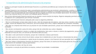 A importância da administração financeira da empresa 
 Conheça as principais funções da administração financeira e as primeiras providências que a empresa deve tomar em relação às 
finanças . 
 A gestão financeira é um conjunto de ações e procedimentos administrativos que envolvem o planejamento, a análise e o controle 
das atividades financeiras da empresa. O objetivo da gestão financeira é melhorar os resultados apresentados pela empresa e 
aumentar o valor do patrimônio por meio da geração de lucro líquido proveniente das atividades operacionais. No entanto, é muito 
comum que empresas deixem de realizar uma adequado gestão financeira. 
 Uma correta administração financeira permite que se visualize a atual situação da empresa. Registros adequados permitem análises 
e colaboram com o planejamento para otimizar resultados. 
 A falta da administração financeira adequada pode causar os seguintes problemas: 
 - Não ter as informações corretas sobre saldo do caixa, valor dos estoques das mercadorias, valor das contas a receber e das contas 
a pagar, volume das despesas fixas e financeiras. Isso ocorre porque não é feito o registro adequado das transações realizadas; 
 - Não saber se a empresa está tendo lucro ou prejuízo em suas atividades operacionais, porque não é elaborado o demonstrativo de 
resultados; 
 - Não calcular corretamente o preço de venda, porque não são conhecidos seus custos e despesas; 
 - Não conhecer corretamente o volume e a origem dos recebimentos, bem como o volume e o destino dos pagamentos, porque não é 
elaborado um fluxo de caixa, um controle do movimento diário do caixa; 
 - Não saber o valor patrimonial da empresa, porque não é elaborado o balanço patrimonial; 
 - Não saber quanto os sócios retiram de pró-labore, porque não é estabelecido um valor fixo para a remuneração dos sócios; 
 - Não saber administrar corretamente o capital de giro da empresa, porque o ciclo financeiro de suas operações não é conhecido; 
 - Não fazer análise e planejamento financeiro da empresa, porque não existe um sistema de informações gerenciais (fluxo de caixa, 
demonstrativo de resultados e balanço patrimonial). 
 - Fazer previsão de vendas e de fluxo de caixa. 
 - Acompanhar a evolução do patrimônio da empresa, conhecer lucratividade e rentabilidade. 
 