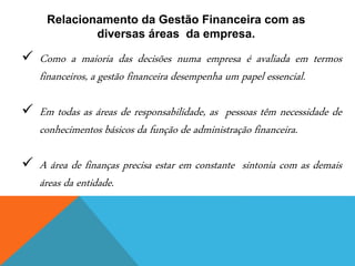 Relacionamento da Gestão Financeira com as
diversas áreas da empresa.
✓ Como a maioria das decisões numa empresa é avaliada em termos
financeiros, a gestão financeira desempenha um papel essencial.
✓ Em todas as áreas de responsabilidade, as pessoas têm necessidade de
conhecimentos básicos da função de administração financeira.
✓ A área de finanças precisa estar em constante sintonia com as demais
áreas da entidade.
 