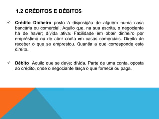 1.2 CRÉDITOS E DÉBITOS
✓ Crédito Dinheiro posto à disposição de alguém numa casa
bancária ou comercial. Aquilo que, na sua escrita, o negociante
há de haver; dívida ativa. Facilidade em obter dinheiro por
empréstimo ou de abrir conta em casas comerciais. Direito de
receber o que se emprestou. Quantia a que corresponde este
direito.
✓ Débito Aquilo que se deve; dívida. Parte de uma conta, oposta
ao crédito, onde o negociante lança o que fornece ou paga.
 