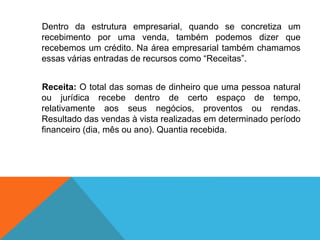 Dentro da estrutura empresarial, quando se concretiza um
recebimento por uma venda, também podemos dizer que
recebemos um crédito. Na área empresarial também chamamos
essas várias entradas de recursos como “Receitas”.
Receita: O total das somas de dinheiro que uma pessoa natural
ou jurídica recebe dentro de certo espaço de tempo,
relativamente aos seus negócios, proventos ou rendas.
Resultado das vendas à vista realizadas em determinado período
financeiro (dia, mês ou ano). Quantia recebida.
 