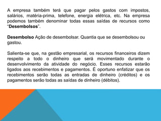 A empresa também terá que pagar pelos gastos com impostos,
salários, matéria-prima, telefone, energia elétrica, etc. Na empresa
podemos também denominar todas essas saídas de recursos como
“Desembolsos”.
Desembolso Ação de desembolsar. Quantia que se desembolsou ou
gastou.
Salienta-se que, na gestão empresarial, os recursos financeiros dizem
respeito a todo o dinheiro que será movimentado durante o
desenvolvimento da atividade do negócio. Esses recursos estarão
ligados aos recebimentos e pagamentos. É oportuno enfatizar que os
recebimentos serão todas as entradas de dinheiro (créditos) e os
pagamentos serão todas as saídas de dinheiro (débitos).
 