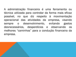 A administração financeira é uma ferramenta ou
técnica utilizada para controlar da forma mais eficaz
possível, no que diz respeito à movimentação
operacional das atividades da empresa, visando
sempre o desenvolvimento, evitando gastos
desnecessários, desperdícios e observando os
melhores “caminhos” para a condução financeira da
empresa.
 