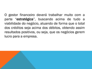 O gestor financeiro deverá trabalhar muito com a
parte “estratégica”, buscando acima de tudo a
viabilidade do negócio, atuando de forma que o total
dos créditos seja acima dos débitos, obtendo assim
resultados positivos, ou seja, que os negócios gerem
lucro para a empresa.
 