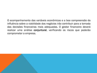 O acompanhamento das variáveis econômicas e a boa compreensão da
influência sobre a viabilidade dos negócios irão contribuir para a tomada
das decisões financeiras mais adequadas. O gestor financeiro deverá
realizar uma análise conjuntural, verificando os riscos que poderão
comprometer a empresa.
 