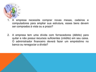 1. A empresa necessita comprar novas mesas, cadeiras e
computadores para ampliar sua estrutura, esses bens devem
ser comprados à vista ou a prazo?
2. A empresa tem uma dívida com fornecedores (débito) para
quitar e não possui recursos suficientes (crédito) em seu caixa.
O administrador financeiro deverá fazer um empréstimo no
banco ou renegociar a dívida?
 