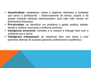 ✓ Assertividade: estabelecer metas e objetivos alinhados à realidade
que cerca o profissional; – Gerenciamento de tempo: próprio e da
equipe evitando estresse desnecessário, pois todo mês haverá um
fechamento financeiro;
✓ Pró-atividade: ao identificar um problema o gestor analisa, debate,
decide e resolve, buscando a melhoria contínua;
✓ Inteligência emocional: controlar a si mesmo e interagir bem com o
ambiente que o cerca;
✓ Inteligência interpessoal: se relacionar bem com todos e criar
parcerias efetivas de sucesso (pessoal, profissional e acadêmico).
 