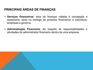 PRINCIPAIS ÁREAS DE FINANÇAS
✓ Serviços financeiros: área de finanças voltada à concepção e
assessoria, tanto na entrega de produtos financeiros a indivíduos,
empresas e governo.
✓ Administração Financeira: diz respeito às responsabilidades e
atividades do administrador financeiro dentro de uma empresa.
 