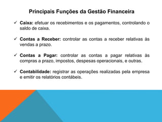 Principais Funções da Gestão Financeira
✓ Caixa: efetuar os recebimentos e os pagamentos, controlando o
saldo de caixa.
✓ Contas a Receber: controlar as contas a receber relativas às
vendas a prazo.
✓ Contas a Pagar: controlar as contas a pagar relativas às
compras a prazo, impostos, despesas operacionais, e outras.
✓ Contabilidade: registrar as operações realizadas pela empresa
e emitir os relatórios contábeis.
 