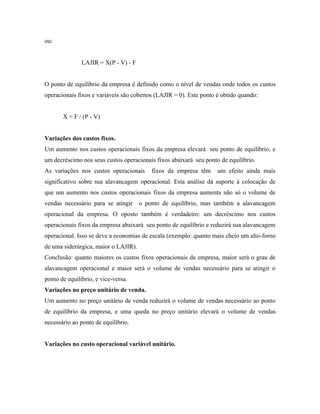 ou:


               LAJIR = X(P - V) - F


O ponto de equilíbrio da empresa é definido como o nível de vendas onde todos os custos
operacionais fixos e variáveis são cobertos (LAJIR = 0). Este ponto é obtido quando:


       X = F / (P - V)


Variações dos custos fixos.
Um aumento nos custos operacionais fixos da empresa elevará seu ponto de equilíbrio, e
um decréscimo nos seus custos operacionais fixos abaixará seu ponto de equilíbrio.
As variações nos custos operacionais      fixos da empresa têm      um efeito ainda mais
significativo sobre sua alavancagem operacional. Esta análise dá suporte à colocação de
que um aumento nos custos operacionais fixos da empresa aumenta não só o volume de
vendas necessário para se atingir o ponto de equilíbrio, mas também a alavancagem
operacional da empresa. O oposto também é verdadeiro: um decréscimo nos custos
operacionais fixos da empresa abaixará seu ponto de equilíbrio e reduzirá sua alavancagem
operacional. Isso se deve a economias de escala (exemplo: quanto mais cheio um alto-forno
de uma siderúrgica, maior o LAJIR).
Conclusão: quanto maiores os custos fixos operacionais da empresa, maior será o grau de
alavancagem operacional e maior será o volume de vendas necessário para se atingir o
ponto de equilíbrio, e vice-versa.
Variações no preço unitário de venda.
Um aumento no preço unitário de venda reduzirá o volume de vendas necessário ao ponto
de equilíbrio da empresa, e uma queda no preço unitário elevará o volume de vendas
necessário ao ponto de equilíbrio.


Variações no custo operacional variável unitário.
 
