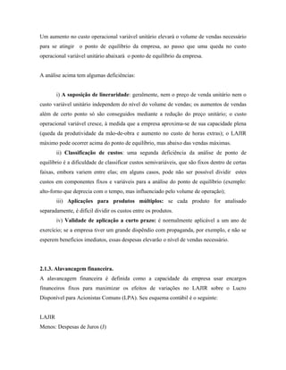 Um aumento no custo operacional variável unitário elevará o volume de vendas necessário
para se atingir o ponto de equilíbrio da empresa, ao passo que uma queda no custo
operacional variável unitário abaixará o ponto de equilíbrio da empresa.


A análise acima tem algumas deficiências:


        i) A suposição de lineraridade: geralmente, nem o preço de venda unitário nem o
custo variável unitário independem do nível do volume de vendas; os aumentos de vendas
além de certo ponto só são conseguidos mediante a redução do preço unitário; o custo
operacional variável cresce, à medida que a empresa aproxima-se de sua capacidade plena
(queda da produtividade da mão-de-obra e aumento no custo de horas extras); o LAJIR
máximo pode ocorrer acima do ponto de equilíbrio, mas abaixo das vendas máximas.
        ii) Classificação de custos: uma segunda deficiência da análise de ponto de
equilíbrio é a dificuldade de classificar custos semivariáveis, que são fixos dentro de certas
faixas, embora variem entre elas; em alguns casos, pode não ser possível dividir estes
custos em componentes fixos e variáveis para a análise do ponto de equilíbrio (exemplo:
alto-forno que deprecia com o tempo, mas influenciado pelo volume de operação);
        iii) Aplicações para produtos múltiplos: se cada produto for analisado
separadamente, é difícil dividir os custos entre os produtos.
        iv) Validade de aplicação a curto prazo: é normalmente aplicável a um ano de
exercício; se a empresa tiver um grande dispêndio com propaganda, por exemplo, e não se
esperem benefícios imediatos, essas despesas elevarão o nível de vendas necessário.




2.1.3. Alavancagem financeira.
A alavancagem financeira é definida como a capacidade da empresa usar encargos
financeiros fixos para maximizar os efeitos de variações no LAJIR sobre o Lucro
Disponível para Acionistas Comuns (LPA). Seu esquema contábil é o seguinte:


LAJIR
Menos: Despesas de Juros (J)
 