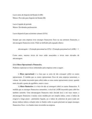 Lucro antes do Imposto de Renda (LAIR)
Menos: Provisão para Imposto de Renda (IR)


Lucro Líquido do período
Menos: Dividendos preferenciais.


Lucro disponível para acionistas comuns (LPA).


Sempre que uma empresa tiver encargos financeiros fixos na sua estrutura financeira, a
alavancagem financeira existe. Pode ser definido pela equação abaixo:


       alavancagem = (Variação percentual no LPA) / (Variação percentual no LAJIR) > 1


Como antes, maiores níveis de risco estão associados a níveis mais elevados de
alavancagem.


2.1.4. Risco Operacional e Financeiro.
Podemos expressar os riscos enfrentados pela empresa como a seguir:


       i) Risco operacional: é o risco que se corre de não conseguir cobrir os custos
operacionais. À medida que os custos operacionais fixos de uma empresa aumentam, o
volume de vendas necessário para cobrir todos os seus custos operacionais cresce: quando
mais elevado o ponto de equilíbrio, maior o risco.
       ii) Risco financeiro: é o risco de não se conseguir cobrir os custos financeiros. À
medida que os encargos financeiros aumentam, o nível de LAJIR necessário para cobri-los
também aumenta. Uma alavancagem financeira mais elevada leva a um risco maior; a
alavancagem financeira é muitas vezes medida por um simples índice, como o índice de
exigível a longo prazo - patrimônio líquido, ou o índice de cobertura de juros (cada um
desses índices indica a relação entre os fundos sobre os quais precisam ser pagos encargos
financeiros fixos e os fundos totais investidos na empresa.
 