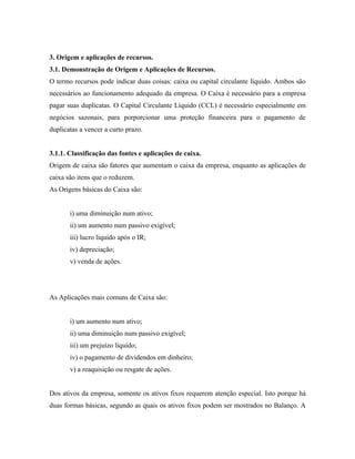 3. Origem e aplicações de recursos.
3.1. Demonstração de Origem e Aplicações de Recursos.
O termo recursos pode indicar duas coisas: caixa ou capital circulante líquido. Ambos são
necessários ao funcionamento adequado da empresa. O Caixa é necessário para a empresa
pagar suas duplicatas. O Capital Circulante Líquido (CCL) é necessário especialmente em
negócios sazonais, para porporcionar uma proteção financeira para o pagamento de
duplicatas a vencer a curto prazo.


3.1.1. Classificação das fontes e aplicações de caixa.
Origem de caixa são fatores que aumentam o caixa da empresa, enquanto as aplicações de
caixa são itens que o reduzem.
As Origens básicas do Caixa são:


       i) uma diminuição num ativo;
       ii) um aumento num passivo exigível;
       iii) lucro líquido após o IR;
       iv) depreciação;
       v) venda de ações.




As Aplicações mais comuns de Caixa são:


       i) um aumento num ativo;
       ii) uma diminuição num passivo exigível;
       iii) um prejuízo líquido;
       iv) o pagamento de dividendos em dinheiro;
       v) a reaquisição ou resgate de ações.


Dos ativos da empresa, somente os ativos fixos requerem atenção especial. Isto porque há
duas formas básicas, segundo as quais os ativos fixos podem ser mostrados no Balanço. A
 