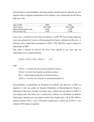 primeira delas é a mais detalhada e não exige qualquer atenção especial. Suponha que uma
empresa tenha os seguintes lançamentos em seu Balanço e que a depreciação de R$ 500 na
DRE para 19X1:


Itens do BP                                19X0                             19X1
Ativos Fixos                              R$ 9.500                        R$ 10.200
Menos:Depreciação acum.                    4.200                            4.700
Ativos Fixos Líq.                          5.300                            5.500

Nesse caso, a variação nos ativos fixos da empresa é de R$ 700. Essa variação aparecerá
como uma aplicação de recursos na Demonstração de Origem e Aplicação de Recursos. A
diferença entre a depreciação acumulada em 19X0 e 19X! (R$ 500) é igual à despesa de
depreciação na DRE.
Para achar a variação (se houver) nos ativos fixos, quando se tem esses tipos de
informação, usa-se a seguinte fórmula:


        VAF(t) = AFL(t) + D(t) - AFL(t-1)         (3.1)


onde:
        VAF(t) = a variação nos ativos fixos no período corrente, t.
        AFL(t) = os ativos fixos líquidos no período corrente, t.
        D(t) = a depreciação apropriada no período corrente, t
        AFL(t-1) = os ativos fixos líquidos no período precedente, t-1.


Ocasionalmente, os pagamentos de dividendos em dinheiro não aparecem na DRE. Se
aparecem, é claro que podem ser lançados diretamente na Demonstração de Origens e
Aplicações de Recursos. Contudo, em muitos casos, o último ítem que aparece na DRE é o
lucro líquido após o IR. Nesse caso, o analista deve verificar se os dividendos em dinheiro
foram pagos. Suponha que uma empresa mostre lucro líquido após o IR de R$ 5.000 no
período corrente (19X1), e que o Patrimônio Líquido para o último ano (19X0) e o ano
corrente (19X1) sejam os seguintes:
 