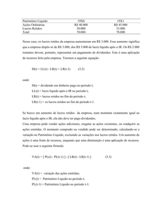 Patrimônio Líquido                           19X0                        19X1
Ações Ordinárias                           R$ 40.000                   R$ 45.000
Lucros Retidos                              30.000                      33.000
Total                                       70.000                      78.000

Nesse caso, os lucros retidos da empresa aumentaram em R$ 3.000. Esse aumento significa
que a empresa dispôs só de R$ 3.000, dos R$ 5.000 de lucro líquido após o IR. Os R$ 2.000
restantes devem, portanto, representar um pagamento de dividendos. Este é uma aplicação
de recursos feito pela empresa. Teremos a seguinte equação:


        D(t) = LL(t) - LR(t) + LR(t-1)        (3.2)


onde:
        D(t) = dividendo em dinheiro pago no período t;
        LL(t) = lucro líquido após o IR no período t;
        LR(t) = lucros retidos no fim do período t;
        LR(t-1) = os lucros retidos no fim do período t-1.


Se houve um aumento de lucros retidos da empresa, num montante exatamente igual ao
lucro líquido após o IR, ela não deve ter pago dividendos.
Uma empresa pode vender ações adicionais, resgatar as ações existentes, ou readquirir as
ações emitidas. O montante comprado ou vendido pode ser determinado, calculando-se a
variação no Patrimônio Líquido, excluindo as variações nos lucros retidos. Um aumento de
ações é uma fonte de recursos, enquanto que uma diminuição é uma aplicação de recursos.
Pode-se usar a seguinte fórmula:


        VA(t) = [ PL(t) - PL(t-1) ] - [ LR(t) - LR(t-1) ]      (3.3)


onde:
        VA(t) = variação das ações emitidas;
        PL(t) = Patrimônio Líquido no período t;
        PL(t-1) = Patrimônio Líquido no período t-1;
 