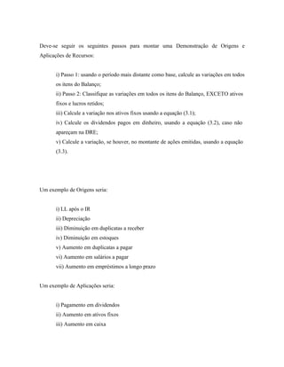 Deve-se seguir os seguintes passos para montar uma Demonstração de Origens e
Aplicações de Recursos:


      i) Passo 1: usando o período mais distante como base, calcule as variações em todos
      os itens do Balanço;
      ii) Passo 2: Classifique as variações em todos os itens do Balanço, EXCETO ativos
      fixos e lucros retidos;
      iii) Calcule a variação nos ativos fixos usando a equação (3.1);
      iv) Calcule os dividendos pagos em dinheiro, usando a equação (3.2), caso não
      apareçam na DRE;
      v) Calcule a variação, se houver, no montante de ações emitidas, usando a equação
      (3.3).




Um exemplo de Origens seria:


      i) LL após o IR
      ii) Depreciação
      iii) Diminuição em duplicatas a receber
      iv) Diminuição em estoques
      v) Aumento em duplicatas a pagar
      vi) Aumento em salários a pagar
      vii) Aumento em empréstimos a longo prazo


Um exemplo de Aplicações seria:


      i) Pagamento em dividendos
      ii) Aumento em ativos fixos
      iii) Aumento em caixa
 