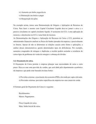 iv) Aumento em títulos negociáveis
       v) Diminuição em títulos a pagar
       vi) Reaquisição de ações.


No exemplo acima, temos uma Demonstração de Origens e Aplicações de Recursos de
Caixa. Para fazer o mesmo com Capital Circulante Líquido deve-se juntar o ativo e o
passivo circulantes no capital circulante líquido. O acréscimo de CCL é uma aplicação de
recursos, o decréscimo no CCL é uma fonte de recursos.
As Demonstrações das Origens e Aplicações de Recursos de Caixa e CCL permitem ao
administrador financeiro analisar os fluxos de fundos passados da empresa, e possivelmente
os futuros. Apesar de não se determinar as relações causais entre fontes e aplicações, a
análise desses demonstrativos aponta determinados tipos de deficiências. Por exemplo,
aumentos exagerados de estoques e duplicatas a receber podem assinalar a existência de
certos tipos de problemas de venda de estoques e cobrança de dívidas.


3.2. Orçamento de caixa.
O Orçamento de Caixa permite à empresa planejar suas necessidades de caixa a curto
prazo. Deve-se usar uma previsão de vendas, que será dada pelo departamento econômico
da empresa e que pode estar baseada em duas fontes:


       i) Previsões externas: crescimento da economia (PIB) e da renda per capta relevante.
       ii) Previsões externas: previsões específicas da empresa nos seus canais de venda.


O formato geral do Orçamento de Caixa é o seguinte:


       Recebimentos.
       Menos: Pagamentos.


       Fluxo Líquido de caixa.
       Mais: Saldo Inicial de caixa.
 