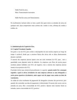 Saldo Final de caixa.
        Mais: Financiamento necessário.


        Saldo final de caixa com financiamento.


Os recebimentos incluem todos os itens a partir dos quais temos as entradas de caixa em
qualquer mês. Seus componentes mais comuns são: vendas à vista, cobrança de vendas a
crédito, etc.




4. Administração de Capital de Giro.
4.1. Capital Circulante Líquido.
Em geral, o uso do CCL para avaliar o desempenho de uma mesma empresa ao longo do
tempo é aceitável, desde que a estrutura básica dos ativos não se altere drasticamente
durante o período.
A maioria das empresas precisa operar com um certo montante de CCL para , mas a
quantidade exata depende muito da indústria. As empresas com fluxo de receita pouco
oscilante podem trabalhar com CCL até negativo, mas a maioria das empresas precisa
manter níveis positivos de CCL.
O pricípio teórico que orienta tal procedimento é o seguinte: quanto maior for a margem
segundo a qual os ativos circulantes de uma empresa cobrem as suas obrigações a
curto prazo (passivos circulantes), mais capaz será de pagar suas contas na data do
vencimento.
As saídas de caixa resultantes de pagamento de obrigações correntes são previsíveis, pois
quando são contraídas sua data de pagamento é determinada. O mesmo não ocorre com as
entradas de caixa. Daí a necessidade de CCL positivo. Quanto mais incertas forem as
entradas, maior a necessidade de CCL positivo.
 