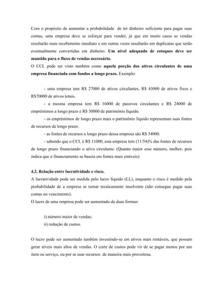 Com o propósito de aumentar a probabilidade de ter dinheiro suficiente para pagar suas
contas, uma empresa deve se esforçar para vender, já que em muito casos as vendas
resultarão num recebimento imediato e em outras vezes resultarão em duplicatas que serão
eventualmente convertidas em dinheiro. Um nível adequado de estoques deve ser
mantido para o fluxo de vendas necessário.
O CCL pode ser visto também como aquela porção dos ativos circulantes de uma
empresa financiada com fundos a longo prazo. Exemplo:


       - uma empresa tem R$ 27000 de ativos circulantes, R$ 43000 de ativos fixos e
R$70000 de ativos totais.
       - a mesma empresa tem R$ 16000 de passivos circulantes e R$ 24000 de
empréstimos a longo prazo e R$ 30000 de patrimônio líquido.
       - os empréstimos de longo prazo mais o patrimônio líquido representam suas fontes
de recursos de longo prazo.
       - as fontes de recursos a longo prazo dessa empresa são R$ 54000.
       - sabendo que o CCL é R$ 11000, esta empresa tem (11/54)% das fontes de recursos
de longo prazo financiando o ativo circulante. (Quanto maior esse número, melhor, pois
indica que o financiamento se baseia em fontes mais estáveis).


4.2. Relação entre lucratividade e risco.
A lucratividade pode ser medida pelo lucro líquido (LL), enquanto o risco é medido pela
probabilidade de a empresa se tornar tecnicamente insolvente (não consegue pagar suas
contas no vencimento).
O lucro de uma empresa pode ser aumentado de duas formas:


       i) número maior de vendas;
       ii) redução de custos.


O lucro pode ser aumentado também investindo-se em ativos mais rentáveis, que possam
gerar níveis mais altos de vendas. O corte de custos pode vir de se pagar menos por um
item ou serviço, ou por se usar recursos de maneira mais proveitosa.
 
