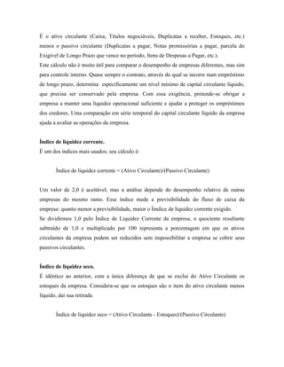 É o ativo circulante (Caixa, Títulos negociáveis, Duplicatas a receber, Estoques, etc.)
menos o passivo circulante (Duplicatas a pagar, Notas promissórias a pagar, parcela do
Exigível de Longo Prazo que vence no período, Itens de Despesas a Pagar, etc.).
Este cálculo não é muito útil para comparar o desempenho de empresas diferentes, mas sim
para controle interno. Quase sempre o contrato, através do qual se incorre num empréstimo
de longo prazo, determina especificamente um nível mínimo de capital circulante líquido,
que precisa ser conservado pela empresa. Com essa exigência, pretende-se obrigar a
empresa a manter uma liquidez operacional suficiente e ajudar a proteger os empréstimos
dos credores. Uma comparação em série temporal do capital circulante líquido da empresa
ajuda a avaliar as operações da empresa.


Índice de liquidez corrente.
É um dos índices mais usados; seu cálculo é:


       Índice de liquidez corrente = (Ativo Circulante)/(Passivo Circulante)


Um valor de 2,0 é aceitável; mas a análise depende do desempenho relativo de outras
empresas do mesmo ramo. Esse índice mede a previsibilidade do fluxo de caixa da
empresa: quanto menor a previsibilidade, maior o Ímdice de liquidez corrente exigido.
Se dividirmos 1,0 pelo Índice de Liquidez Corrente da empresa, o quociente resultante
subtraído de 1,0 e multiplicado por 100 representa a porcentagem em que os ativos
circulantes da empresa podem ser reduzidos sem impossibilitar a empresa se cobrir seus
passivos circulantes.


Índice de liquidez seco.
É idêntico ao anterior, com a única diferença de que se exclui do Ativo Circulante os
estoques da empresa. Considera-se que os estoques são o item do ativo circulante menos
líquido, daí sua retirada.


       Índice de liquidez seco = (Ativo Circulante - Estoques)/(Passivo Circulante)
 