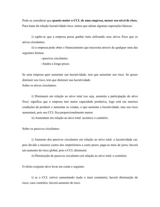 Pode-se considerar que quanto maior o CCL de uma empresa, menor seu nível de risco.
Para tratar da relação lucratividade-risco, temos que adotar algumas suposições básicas:


       i) supõe-se que a empresa possa ganhar mais utilizando seus ativos fixos que os
ativos circulantes;
       ii) a empresa pode obter o financiamento que necessita através de qualquer uma das
seguintes formas:
               - passivos circulantes.
               - fundos a longo prazo.


Se uma empresa quer aumentar sua lucratividade, tem que aumentar seu risco. Se quiser
diminuir seu risco, tem que diminuir sua lucratividade.
Sobre os ativos circulantes:


       i) Diminuem em relação ao ativo total (ou seja, aumenta a participação do ativo
fixo): significa que a empresa tem maior capacidade produtiva, logo está em maiores
condições de produzir e aumentar as vendas, o que aumenta a lucratividade; mas seu risco
aumentará, pois seu CCL fica proporcionalmente menor.
       ii) Aumentam em relação ao ativo total: acontece o contrário.


Sobre os passivos circulantes:


       i) Aumento dos passivos circulantes em relação ao ativo total: a lucratividade cai,
pois devido a maiores custos dos empréstimos a curto prazo, paga-se mais de juros; haverá
um aumento do risco global, pois o CCL diminuirá.
       ii) Diminuição de passivos circulantes em relação ao ativo total: o contrário.


O efeito conjunto deve levar em conta o seguinte:


       i) se o CCL estiver aumentando (tudo o mais constante), haverá diminuição de
risco; caso contrário, haverá aumento de risco.
 