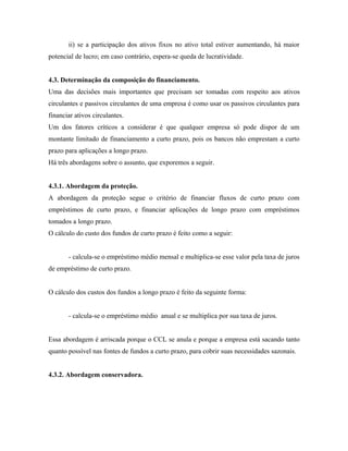 ii) se a participação dos ativos fixos no ativo total estiver aumentando, há maior
potencial de lucro; em caso contrário, espera-se queda de lucratividade.


4.3. Determinação da composição do financiamento.
Uma das decisões mais importantes que precisam ser tomadas com respeito aos ativos
circulantes e passivos circulantes de uma empresa é como usar os passivos circulantes para
financiar ativos circulantes.
Um dos fatores críticos a considerar é que qualquer empresa só pode dispor de um
montante limitado de financiamento a curto prazo, pois os bancos não emprestam a curto
prazo para aplicações a longo prazo.
Há três abordagens sobre o assunto, que exporemos a seguir.


4.3.1. Abordagem da proteção.
A abordagem da proteção segue o critério de financiar fluxos de curto prazo com
empréstimos de curto prazo, e financiar aplicações de longo prazo com empréstimos
tomados a longo prazo.
O cálculo do custo dos fundos de curto prazo é feito como a seguir:


       - calcula-se o empréstimo médio mensal e multiplica-se esse valor pela taxa de juros
de empréstimo de curto prazo.


O cálculo dos custos dos fundos a longo prazo é feito da seguinte forma:


       - calcula-se o empréstimo médio anual e se multiplica por sua taxa de juros.


Essa abordagem é arriscada porque o CCL se anula e porque a empresa está sacando tanto
quanto possível nas fontes de fundos a curto prazo, para cobrir suas necessidades sazonais.


4.3.2. Abordagem conservadora.
 