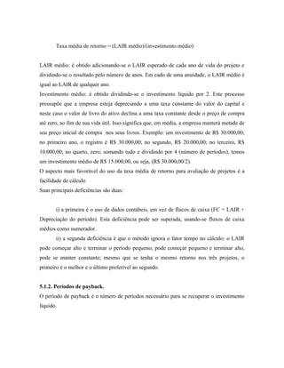Taxa média de retorno = (LAIR médio)/(investimento médio)


LAIR médio: é obtido adicionando-se o LAIR esperado de cada ano de vida do projeto e
dividindo-se o resultado pelo número de anos. Em cado de uma anuidade, o LAIR médio é
igual ao LAIR de qualquer ano.
Investimento médio: é obtido dividindo-se o investimento líquido por 2. Este processo
pressupõe que a empresa esteja depreciando a uma taxa constante do valor do capital e
neste caso o valor de livro do ativo declina a uma taxa constante desde o preço de compra
até zero, ao fim de sua vida útil. Isso significa que, em média, a empresa manterá metade de
seu preço inicial de compra nos seus livros. Exemplo: um investimento de R$ 30.000,00;
no primeiro ano, o registro é R$ 30.000,00; no segundo, R$ 20.000,00; no terceiro, R$
10.000,00; no quarto, zero; somando tudo e dividindo por 4 (número de períodos), temos
um investimento médio de R$ 15.000,00, ou seja, (R$ 30.000,00/2).
O aspecto mais favorável do uso da taxa média de retorno para avaliação de projetos é a
facilidade de cálculo
Suas principais deficiências são duas:


       i) a primeira é o uso de dados contábeis, em vez de flucos de caixa (FC = LAIR +
Depreciação do período). Esta deficiência pode ser superada, usando-se fluxos de caixa
médios como numerador.
       ii) a segunda deficiência é que o método ignora o fator tempo no cálculo: o LAIR
pode começar alto e terminar o período pequeno, pode começar pequeno e terminar alto,
pode se manter constante; mesmo que se tenha o mesmo retorno nos três projetos, o
primeiro é o melhor e o último preferível ao segundo.


5.1.2. Períodos de payback.
O período de payback é o nímero de períodos necessário para se recuperar o investimento
líquido.
 