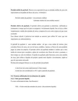 Período médio de payback. Baseia-se na suposição de que as entradas médias de caixa são
representativas do padrão de fluxos de caixa. A fórmula é:


       Período médio de payback = (investimento médio)/
                                     /(entradas médias de caixa médias anuais)


Período efetivo de payback. O período efetivo de payback se determina definindo-se
exatamente o tempo que leva para se recuperar o investimento líquido. Em vez de se obter
simplesmente a média das entradas de caixa, a empresa leva em conta a época em que essas
ocorrerão.
Esse último cálculo é preferível em relação ao anterior, pois reflete FC reais, que são
importantes aos administradores.


O período de payback é uma medida melhor do que a taxa média de retorno, pois
considera fluxos de caixa, em vez de lucros contábeis. Apenas os fluxos de caixa poderão
pagar as contas da empresa. O período efetivo de payback também é melhor que a taxa
média de retorno pois considera a época de ocorrência dos fluxos de caixa e, portanto, o
fator tempo no valor do dinheiro. O perído de payback pode funcionar como uma medida
de risco, pois reflete a liquidez do projeto: quanto mais líquido o investimento, supõe-se
que ele seja menos arriscado.
Há duas desvantagens básicas no uso de períodos de payback:


       i) não levar em conta explicitamente o fator tempo;
       ii) não leva em consideração os FC’s após o período de payback.


5.2. Técnicas sofisticadas de investimentos de capital.
5.2.1. Valor presente líquido.
É a mais sofisticada de todas. Sua fórmula é:


       VPL = (Valor atual das entradas de caixa) - (Investimento líquido)
 