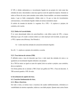 O VPL é obtido subtraindo-se o investimento líquido de um projeto do valor atual das
entradas de caixa descontadas a uma taxa igual ao custo de capital da empresa. Somente se
todos os fluxos de caixa, tanto entradas como saídas, forem medidos em termos monetários
atuais, é que se farão comparações válidas entre si. Já que se trata de investimentos
convencionais, o investimento líquido é dado em termos monetários atuais
O critério de tomada de decisão é o seguinte: Se o VPL < 0, rejeita-se o projeto; do
contrário, ele é aceito.


5.2.2. Índice de Lucratividade.
É às vezes denominada índice de custo-benefício e não difere muito do VPL: a únoca
diferença é que o IL mede o retorno relativo ao valor atual por real investido, ao passo que
o VPL é apenas uma diferença. Sua fórmula é:


        IL = (valor atual das entradas de caixa)/(investimento líquido)


Se o IL < 1, rejeita-se o projeto; do contrário, se aceita.


5.2.3. Taxa interna de retorno (TIR)
É definida como a taxa de desconto que leva o valor atual das entradas de caixa a se
igualarem ao investimento líquido referente a um projeto.
Se a TIR for maior ou igual ao custo do capital, deve-se aceitar o projeto; caso contrário,
deve-se rejeitá-lo.
Um forma prática de se calcular a TIR é fazer um gráfico de VPL x Taxa de desconto. A
TIR ocorrerá quando o VPL for nulo.


6. Investimento de capital sob risco.
6.1. Conceitos fundamentais de risco.
6.1.1. Risco e Incerteza.
Em todo o texto, os termos risco e incerteza são usados indiferentemente, referindo-se à
variabilidade de retornos esperados, relativos a um dado projeto. Quanto mais certos forem
 