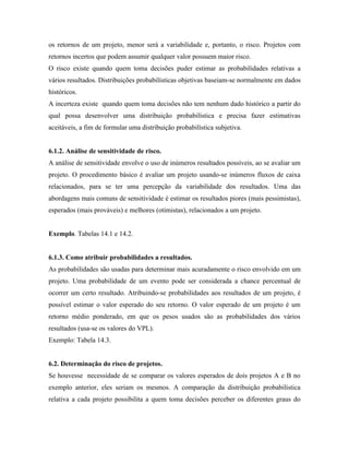 os retornos de um projeto, menor será a variabilidade e, portanto, o risco. Projetos com
retornos incertos que podem assumir qualquer valor possuem maior risco.
O risco existe quando quem toma decisões puder estimar as probabilidades relativas a
vários resultados. Distribuições probabilísticas objetivas baseiam-se normalmente em dados
históricos.
A incerteza existe quando quem toma decisões não tem nenhum dado histórico a partir do
qual possa desenvolver uma distribuição probabilística e precisa fazer estimativas
aceitáveis, a fim de formular uma distribuição probabilística subjetiva.


6.1.2. Análise de sensitividade de risco.
A análise de sensitividade envolve o uso de inúmeros resultados possíveis, ao se avaliar um
projeto. O procedimento básico é avaliar um projeto usando-se inúmeros fluxos de caixa
relacionados, para se ter uma percepção da variabilidade dos resultados. Uma das
abordagens mais comuns de sensitividade é estimar os resultados piores (mais pessimistas),
esperados (mais prováveis) e melhores (otimistas), relacionados a um projeto.


Exemplo. Tabelas 14.1 e 14.2.


6.1.3. Como atribuir probabilidades a resultados.
As probabilidades são usadas para determinar mais acuradamente o risco envolvido em um
projeto. Uma probabilidade de um evento pode ser considerada a chance percentual de
ocorrer um certo resultado. Atribuindo-se probabilidades aos resultados de um projeto, é
possível estimar o valor esperado do seu retorno. O valor esperado de um projeto é um
retorno médio ponderado, em que os pesos usados são as probabilidades dos vários
resultados (usa-se os valores do VPL).
Exemplo: Tabela 14.3.


6.2. Determinação do risco de projetos.
Se houvesse necessidade de se comparar os valores esperados de dois projetos A e B no
exemplo anterior, eles seriam os mesmos. A comparação da distribuição probabilística
relativa a cada projeto possibilita a quem toma decisões perceber os diferentes graus do
 
