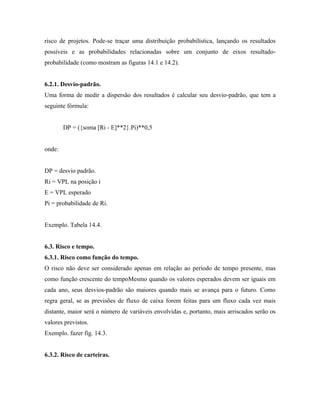 risco de projetos. Pode-se traçar uma distribuição probabilística, lançando os resultados
possíveis e as probabilidades relacionadas sobre um conjunto de eixos resultado-
probabilidade (como mostram as figuras 14.1 e 14.2).


6.2.1. Desvio-padrão.
Uma forma de medir a dispersão dos resultados é calcular seu desvio-padrão, que tem a
seguinte fórmula:


        DP = ({soma [Ri - E]**2}.Pi)**0,5


onde:


DP = desvio padrão.
Ri = VPL na posição i
E = VPL esperado
Pi = probabilidade de Ri.


Exemplo. Tabela 14.4.


6.3. Risco e tempo.
6.3.1. Risco como função do tempo.
O risco não deve ser considerado apenas em relação ao período de tempo presente, mas
como função crescente do tempoMesmo quando os valores esperados devem ser iguais em
cada ano, seus desvios-padrão são maiores quando mais se avança para o futuro. Como
regra geral, se as previsões de fluxo de caixa forem feitas para um fluxo cada vez mais
distante, maior será o número de variáveis envolvidas e, portanto, mais arriscados serão os
valores previstos.
Exemplo. fazer fig. 14.3.


6.3.2. Risco de carteiras.
 