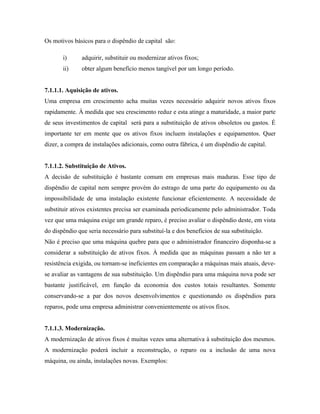 Os motivos básicos para o dispêndio de capital são:

       i)      adquirir, substituir ou modernizar ativos fixos;
       ii)     obter algum benefício menos tangível por um longo período.


7.1.1.1. Aquisição de ativos.
Uma empresa em crescimento acha muitas vezes necessário adquirir novos ativos fixos
rapidamente. À medida que seu crescimento reduz e esta atinge a maturidade, a maior parte
de seus investimentos de capital será para a substituição de ativos obsoletos ou gastos. É
importante ter em mente que os ativos fixos incluem instalações e equipamentos. Quer
dizer, a compra de instalações adicionais, como outra fábrica, é um dispêndio de capital.


7.1.1.2. Substituição de Ativos.
A decisão de substituição é bastante comum em empresas mais maduras. Esse tipo de
dispêndio de capital nem sempre provém do estrago de uma parte do equipamento ou da
impossibilidade de uma instalação existente funcionar eficientemente. A necessidade de
substituir ativos existentes precisa ser examinada periodicamente pelo administrador. Toda
vez que uma máquina exige um grande reparo, é preciso avaliar o dispêndio deste, em vista
do dispêndio que seria necessário para substituí-la e dos benefícios de sua substituição.
Não é preciso que uma máquina quebre para que o administrador financeiro disponha-se a
considerar a substituição de ativos fixos. À medida que as máquinas passam a não ter a
resistência exigida, ou tornam-se ineficientes em comparação a máquinas mais atuais, deve-
se avaliar as vantagens de sua substituição. Um dispêndio para uma máquina nova pode ser
bastante justificável, em função da economia dos custos totais resultantes. Somente
conservando-se a par dos novos desenvolvimentos e questionando os dispêndios para
reparos, pode uma empresa administrar convenientemente os ativos fixos.


7.1.1.3. Modernização.
A modernização de ativos fixos é muitas vezes uma alternativa à substituição dos mesmos.
A modernização poderá incluir a reconstrução, o reparo ou a inclusão de uma nova
máquina, ou ainda, instalações novas. Exemplos:
 