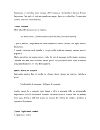 Recomenda-se um índice maior ou igual a 1,0. Contudo, o valor aceitável depende do ramo
da empresa. Esse índice é indicado quando os estoques forem pouco líquidos. Do contrário,
o índice anterior é o mais indicado.


Giro de estoques.
Mede a liquidez dos estoques da empresa.


         Giro de estoques = (custo das mercadorias vendidas)/(estoques médios)


O giro só pode ser comparado ao de outras empresa do mesmo ramo ou com o giro passado
da empresa.
A maneira mais correta de calcular o estoque médio seria usar estoques mensais, quando
disponível.
Muitos acreditam que quanto maior o valor do giro de estoques, melhor para a empresa.
Contudo, isso pode estar indicando apenas que há estoques insuficientes e que a empresa
está perdendo clientes por falta de mercadoria.


Período médio dos estoques.
Representa quantos dias em média os estoques ficam parados na empresa. Calcula-se
assim:


         Período médio de estoques = 360/(giro de estoques)


Quanto menor for o período, mais líquida e ativa a empresa pode ser considerada.
Representa o período médio entre a compra da matéria-prima e a venda final do período.
Visto dessa forma, é útil para avaliar as funções de controle da compra , produção e
estocagem da empresa.




Giro de Duplicatas a receber.
É especificado como:
 