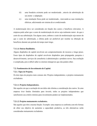iii)    uma furadeira existente pode ser modernizada , através da substituição de
               seu motor e adaptação.
       iv)     uma instalação física pode ser modernizada , renovando-se suas instalações
               elétricas, adicionando um sistema de ar condicionado.


A modernização deve ser considerada em função dos custos e benefícios relevantes. A
empresa pode achar que o custo de modernização de ativos seja realmente maior do que o
custo de sua substituição. Em alguns casos, embora o custo de modernização seja menor do
que o custo de substituição, a última pode ser preferível por resultar na obtenção de
benefícios durante um período de tempo mais longo.


7.1.1.4. Outras finalidades.
Alguns dispêndios de capital envolvem um comprometimento de recursos a longo prazo.
Esses tipos de dispêndios de capital envolvem dispêndios para propaganda, pesquisa e
desenvolvimento, serviços de consultoria à administração e produtos novos. Sua avaliação
é complicada, pois é difícil saber os retornos intangíveis que elas podem obter.


7.2. Fundamentos do Investimento de Capital.
7.2.1. Tipos de Projetos.
Os dois tipos de projetos mais comuns são: Projetos independentes; e projetos mutuamente
excludentes.


7.2.1.1. Projetos Independentes.
São aqueles em que a aceitação de um deles não elimina a consideração dos outros. Se uma
empresa tiver fundos ilimitados para investir, todos os projetos independentes que
satisfizerem seu critério mínimo para investimento podem ser implementados.


7.2.1.2. Projetos mutuamente excludentes.
São aqueles que têm a mesma função. Exemplo: uma empresa se confronta com três formas
de obter seu objetivo de aumentar a capacidade produtiva, as três alternativas serão
consideradas mutuamente excludentes.
 