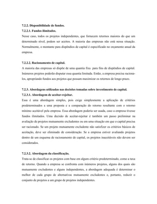 7.2.2. Disponibilidade de fundos.
7.2.2.1. Fundos ilimitados.
Nesse caso, todos os projetos independentes, que fornecem retornos maiores do que um
determinado nível, podem ser aceitos. A maioria das empresas não está nessa situação.
Normalmente, o montante para dispêndios de capital é especificado no orçamento anual da
empresa.


7.2.2.2. Racionamento de capital.
A maioria das empresas só dispõe de uma quantia fixa para fins de dispêndios de capital.
Inúmeros projetos poderão disputar essa quantia limitada. Então, a empresa precisa raciona-
los, apropriando fundos aos projetos que possam maximizar os retornos de longo prazo.


7.2.3. Abordagens utilizadas nas decisões tomadas sobre investimento de capital.
7.2.3.1. Abordagem de aceitar-rejeitar.
Essa é uma abordagem simples, pois exige simplesmente a aplicação de critérios
predeterminados a uma proposta e a comparação do retorno resultante com o retorno
mínimo aceitável pela empresa. Essa abordagem poderia ser usada, caso a empresa tivesse
fundos ilimitados. Uma decisão de aceitar-rejeitar é também um passo preliminar na
avaliação de projetos mutuamente excludentes ou em uma situação em que o capital precisa
ser racionado. Se um projeto mutuamente excludente não satisfizer os critérios básicos de
aceitação, deve ser eliminado de consideração. Se a empresa estiver avaliando projetos
dentro de um esquema de racionamento de capital, os projetos inaceitáveis não devem ser
considerados.


7.2.3.2. Abordagem da classificação.
Trata-se de classificar os projetos com base em algum critério predeterminado, como a taxa
de retorno. Quando a empresa se confronta com inúmeros projetos, alguns dos quais são
mutuamente excludentes e alguns independentes, a abordagem adequada é determinar o
melhor de cada grupo de alternativas mutuamente excludentes e, portanto, reduzir o
conjunto de projetos a um grupo de projetos independentes.
 