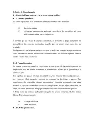 8. Fontes de Financiamento.
8.1. Fontes de Financiamento a curto prazo não-garantidas.
8.1.1. Fontes Espontâneas.
As fontes espontâneas mais importantes de financiamento a curto prazo são:


       i)      duplicatas a pagar
       ii)     obrigações resultantes de regime de competência dos exercícios, tais como
               salários e ordenados, juros, aluguéis, etc.


À medida que as vendas da empresa aumentam, as duplicatas a pagar aumentam em
conseqüência das compras aumentadas, exigidas para se atingir níveis mais altos de
produção.
Também em decorrência das vendas crescentes, os salários e impostos a pagar aumentam
como resultado de maiores necessidades de mão-de-obra e dos maiores impostos sobre as
vendas e lucros mais volumosos.


8.1.2. Fontes Bancárias.
Os bancos geralmente concedem empréstimos a curto prazo. O tipo mais importante de
empréstimo feito por bancos a empresas é o empréstimo a curto prazo, para reforçar o
capital de giro.
Isso significa que quando o banco, ao concedê-los, visa financiar necessidades sazonais –
por exemplo, cobrir aumentos sazonais em estoques ou duplicatas a receber. Tais
empréstimos são concedidos visando simplesmente              financiar necessidades nos picos
sazonais, e espera-se que tão logo os estoques e duplicatas a receber sejam convertidos em
caixa , os fundos necessários para pagar o empréstimo serão automaticamente gerados.
A fonte básica de fundos a curto prazo em geral é o crédito comercial. Há três formas
básicas de créditos comerciais:


       i)      notas promissórias.
       ii)     linhas de crédito.
8.1.2.1. Notas promissórias.
 