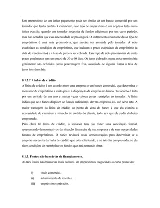 Um empréstimo de um único pagamento pode ser obtido de um banco comercial por um
tomador que tenha crédito. Geralmente, esse tipo de empréstimo é um negócio feito numa
única ocasião, quando um tomador necessita de fundos adicionais por um curto período,
mas não acredita que essa necessidade se prolongará. O instrumento resultante desse tipo de
empréstimo é uma nota promissória, que precisa ser assinada pelo tomador. A nota
estabelece as condições de empréstimo, que incluem o prazo estipulado de empréstimo (a
data do vencimento) e a taxa de juros a ser cobrada. Esse tipo de nota promissória de curto
prazo geralmente tem um prazo de 30 a 90 dias. Os juros cobrados numa nota promissória
geralmente são definidos como porcentagem fixa, associada de alguma forma à taxa de
juros interbancária.


8.1.2.2. Linhas de crédito.
A linha de crédito é um acordo entre uma empresa e um banco comercial, que determina o
montante de empréstimo a curto prazo à disposição da empresa no banco. Tal acordo é feito
por um período de um ano e muitas vezes coloca certas restrições ao tomador. A linha
indica que se o banco dispuser de fundos suficientes, deverá emprestá-los, até certo teto. A
maior vantagem da linha de crédito do ponto de vista do banco é que ela elimina a
necessidade de examinar a situação de crédito do cliente, toda vez que ele pedir dinheiro
emprestado.
Para obter tal linha de crédito, o tomador tem que fazer uma solicitação formal,
apresentando demonstrativos da situação financeira de sua empresa e de suas necessidades
futuras de empréstimos. O banco revisará essas demonstrações para determinar se a
empresa necessita da linha de crédito que está solicitando, e se isto for comprovado, se ela
tiver condições de reembolsar os fundos que está tentando obter.


8.1.3. Fontes não bancárias de financiamento.
As três fontes não bancárias mais comuns de empréstimos negociados a curto prazo são:


       i)      título comercial.
       ii)     adiantamento de clientes.
       iii)    empréstimos privados.
 