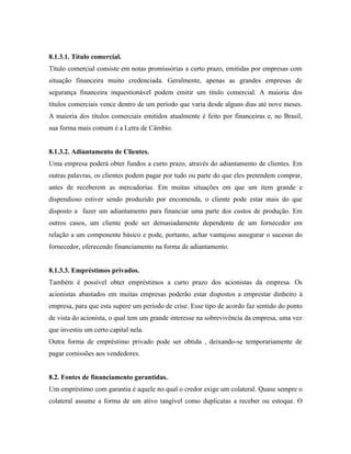 8.1.3.1. Título comercial.
Título comercial consiste em notas promissórias a curto prazo, emitidas por empresas com
situação financeira muito credenciada. Geralmente, apenas as grandes empresas de
segurança financeira inquestionável podem emitir um título comercial. A maioria dos
títulos comerciais vence dentro de um período que varia desde alguns dias até nove meses.
A maioria dos títulos comerciais emitidos atualmente é feito por financeiras e, no Brasil,
sua forma mais comum é a Letra de Câmbio.


8.1.3.2. Adiantamento de Clientes.
Uma empresa poderá obter fundos a curto prazo, através do adiantamento de clientes. Em
outras palavras, os clientes podem pagar por tudo ou parte do que eles pretendem comprar,
antes de receberem as mercadorias. Em muitas situações em que um item grande e
dispendioso estiver sendo produzido por encomenda, o cliente pode estar mais do que
disposto a fazer um adiantamento para financiar uma parte dos custos de produção. Em
outros casos, um cliente pode ser demasiadamente dependente de um fornecedor em
relação a um componente básico e pode, portanto, achar vantajoso assegurar o sucesso do
fornecedor, oferecendo financiamento na forma de adiantamento.


8.1.3.3. Empréstimos privados.
Também é possível obter empréstimos a curto prazo dos acionistas da empresa. Os
acionistas abastados em muitas empresas poderão estar dispostos a emprestar dinheiro à
empresa, para que esta supere um período de crise. Esse tipo de acordo faz sentido do ponto
de vista do acionista, o qual tem um grande interesse na sobrevivência da empresa, uma vez
que investiu um certo capital nela.
Outra forma de empréstimo privado pode ser obtida , deixando-se temporariamente de
pagar comissões aos vendedores.


8.2. Fontes de financiamento garantidas.
Um empréstimo com garantia é aquele no qual o credor exige um colateral. Quase sempre o
colateral assume a forma de um ativo tangível como duplicatas a receber ou estoque. O
 