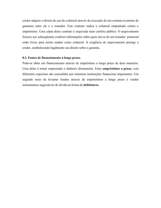 credor adquire o direito de uso do colateral através da execução de um contrato (contrato de
garantia) entre ele e o tomador. Este contrato indica o colateral empenhado contra o
empréstimo. Uma cópia deste contrato é arquivada num cartório público. O arquivamento
fornece aos subseqüentes credores informações sobre quais ativos de um tomador potencial
estão livres para serem usados como colateral. A exigência do arquivamento protege o
credor, estabelecendo legalmente seu direito sobre a garantia.


8.3. Fontes de financiamento á longo prazo.
Pode-se obter um financiamento através de empréstimo a longo prazo de duas maneiras.
Uma delas é tomar emprestado o dinheiro diretamente. Estes empréstimos a prazo, com
diferentes requisitos são concedidos por inúmeras instituições financeiras importantes. Um
segundo meio de levantar fundos através de empréstimos a longo prazo é vender
instrumentos negociáveis de dívida na forma de debêntures.
 