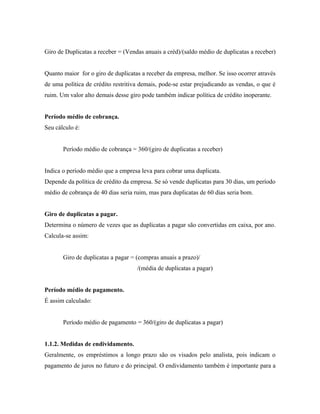 Giro de Duplicatas a receber = (Vendas anuais a créd)/(saldo médio de duplicatas a receber)


Quanto maior for o giro de duplicatas a receber da empresa, melhor. Se isso ocorrer através
de uma política de crédito restritiva demais, pode-se estar prejudicando as vendas, o que é
ruim. Um valor alto demais desse giro pode também indicar política de crédito inoperante.


Período médio de cobrança.
Seu cálculo é:


       Período médio de cobrança = 360/(giro de duplicatas a receber)


Indica o período médio que a empresa leva para cobrar uma duplicata.
Depende da política de crédito da empresa. Se só vende duplicatas para 30 dias, um período
médio de cobrança de 40 dias seria ruim, mas para duplicatas de 60 dias seria bom.


Giro de duplicatas a pagar.
Determina o número de vezes que as duplicatas a pagar são convertidas em caixa, por ano.
Calcula-se assim:


       Giro de duplicatas a pagar = (compras anuais a prazo)/
                                    /(média de duplicatas a pagar)


Período médio de pagamento.
É assim calculado:


       Período médio de pagamento = 360/(giro de duplicatas a pagar)


1.1.2. Medidas de endividamento.
Geralmente, os empréstimos a longo prazo são os visados pelo analista, pois indicam o
pagamento de juros no futuro e do principal. O endividamento também é importante para a
 