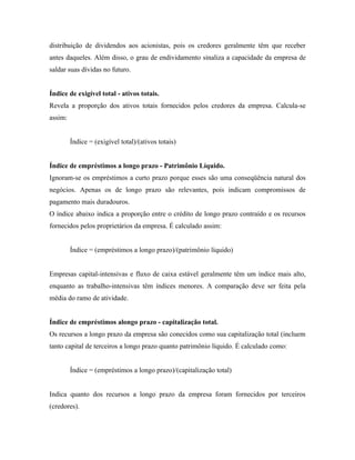 distribuição de dividendos aos acionistas, pois os credores geralmente têm que receber
antes daqueles. Além disso, o grau de endividamento sinaliza a capacidade da empresa de
saldar suas dívidas no futuro.


Índice de exigível total - ativos totais.
Revela a proporção dos ativos totais fornecidos pelos credores da empresa. Calcula-se
assim:


         Índice = (exigível total)/(ativos totais)


Índice de empréstimos a longo prazo - Patrimônio Líquido.
Ignoram-se os empréstimos a curto prazo porque esses são uma conseqüência natural dos
negócios. Apenas os de longo prazo são relevantes, pois indicam compromissos de
pagamento mais duradouros.
O índice abaixo indica a proporção entre o crédito de longo prazo contraído e os recursos
fornecidos pelos proprietários da empresa. É calculado assim:


         Índice = (empréstimos a longo prazo)/(patrimônio líquido)


Empresas capital-intensivas e fluxo de caixa estável geralmente têm um índice mais alto,
enquanto as trabalho-intensivas têm índices menores. A comparação deve ser feita pela
média do ramo de atividade.


Índice de empréstimos alongo prazo - capitalização total.
Os recursos a longo prazo da empresa são conecidos como sua capitalização total (incluem
tanto capital de terceiros a longo prazo quanto patrimônio líquido. É calculado como:


         Índice = (empréstimos a longo prazo)/(capitalização total)


Indica quanto dos recursos a longo prazo da empresa foram fornecidos por terceiros
(credores).
 