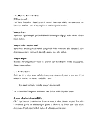 1.1.3. Medidas de lucratividade.
DRE percentual.
Uma forma de analisar a lucratividade da empresa é expressar a DRE como percentual das
vendas da empresa. Desse exercício pode-se tirar os seguintes índices:


Margem bruta.
Representa a percentagem que cada empresa retirou após ter pago pelas vendas. Quanto
maior, melhor.


Margem de lucro operacional.
Representa a percentagem das vendas que geraram lucro operacional para a empresa (lucro
descontados os juros e o imposto de renda).Quanto mais alto, melhor.


Margem Líquida.
Registra a percentagem das vendas que geraram lucro líquido (após totadas as deduções).
Quanto maior, melhor.


Giro de ativos totais.
O giro de ativos totais revela a eficiência com que a empresa é capaz de usar seus ativos,
para gerar cruzeiros de vendas. É calculada como:


       Giro de ativos totais = (vendas anuais)/(Ativos totais)


Seu valor deve ser comparado à média do setor ou com sua evolução no tempo.


Retorno sobre investimento (ROI).
O ROI, que é muitas vezes chamado de retorno sobre os ativos totais da empresa, determina
a eficiência global da administração quanto à obtenção de lucros com seus ativos
disponíveis. Quanto maior o ROI, melhor. É calculado com se segue:
 