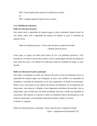 ROI = (lucro líquido após imposto de renda)/(ativos totais)
       ou
       ROI = (margem líquida) X (giro de ativos totais)


1.1.4. Medidas de cobertura.
Índice de cobertura de juros.
Esse índice mede a capacidade da empresa pagar os juros contratuais. Quanto maior for
esse índice, maior será a capacidade da empresa de liquidar os juros. É calculado da
seguinte forma:


       Índice de cobertura de juros = (lucro antes dos juros e imposto de renda) /
                                             / (despesa anual de juros)


Como regra, se sugere um índice pelo menos de 5,0 e de prefrência próximo a 10,0.
Fazendo-se 1,0 menos o inverso desse índice, tem-se a porcentagem máxima de redução do
lucro antes dos juros e do imposto de renda para ainda ter condições de pagar os juros
devidos.


Índice de cobertura de juros e principal.
Este índice é semelhante ao índice de cobertura dos juros, exceto que determina não só a
capacidade da empresa pagar suas obrigações de juros, mas também sua capacidade de
reembolsar o principal de empréstimo ou de fazer pagamentos ao fundo de amortização.
Muitas vezes, como parte de um contrato de emissão de debêntures ou de empréstimo de
longo prazo, uma empresa é obrigada a fazer pagamentos periódicos do principal, seja ao
emprestador, seja ao fundo que está sendo acumulado, para que a dívida seja liquidada no
vencimento. Não importa se a parcela se refere ao reembolso efetivo do principal ou a um
fundo de amortização: o procedimento usado para calcular o índice é o mesmo.
O cálculo é o seguinte:


Índice de cobertura de juros e principal = (lucro antes de juros e imposto de renda)/
                                             /(juros + (pagamentos do principal)/(1-t))
 