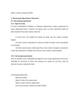 Onde t se refere à alíquota do IRPJ.


2. Alavancagem Operacional e Financeira.
2.1. Alavancagem operacional.
2.1.1. Tipos de custos.
O Custo de Mercadorias Vendidas e as Despesas Operacionais contêm componentes de
custos operacionais fixos e variáveis. Em alguns casos, os custos específicos podem ter
tanto elementos fixos como variáveis. São eles:


       i) Custos fixos: são medidos em função do tempo, não das vendas. Exemplo:
aluguel.
       ii) Custos variáveis: dependem do volume de vendas. Exemplo: custos de produção
ou de entrega.
       iii) Custos semivariáveis: contêm parte fixa e outra variável. Exemplo: comissões de
venda, que remuneram o vendedor a nível fixo até verto volume e variável depois.


2.1.2. Alavancagem operacional.
Pode ser definida como a capacidade da empresa de usar custos operacionais fixos com a
finalidade de maximizar os efeitos das variações nas vendas em seu lucro, antes de
descontar os juros e imposto de renda.




Alavancagem operacional.
       Receita de vendas.
       Menos: Custos Fixos operacionais.
       Menos: Custos Variáveis operacionais.
       Lucro antes de juros e imposto de renda (LAJIR).
 