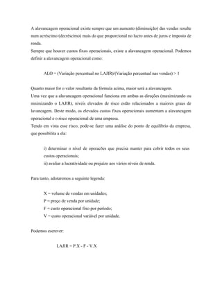 A alavancagem operacional existe sempre que um aumento (diminuição) das vendas resulte
num acréscimo (decréscimo) mais do que proporcional no lucro antes de juros e imposto de
renda.
Sempre que houver custos fixos operacionais, existe a alavancagem operacional. Podemos
definir a alavancagem operacional como:


         ALO = (Variação percentual no LAJIR)/(Variação percentual nas vendas) > 1


Quanto maior for o valor resultante da fórmula acima, maior será a alavancagem.
Uma vez que a alavancagem operacional funciona em ambas as direções (maximizando ou
mnimizando o LAJIR), níveis elevados de risco estão relacionados a maiores graus de
lavancagem. Deste modo, os elevados custos fixos operacionais aumentam a alavancagem
operacional e o risco operacional de uma empresa.
Tendo em vista esse risco, pode-se fazer uma análise do ponto de equilíbrio da empresa,
que possibilita a ela:


         i) determinar o nível de operacões que precisa manter para cobrir todos os seus
         custos operacionais;
         ii) avaliar a lucratividade ou prejuízo aos vários níveis de renda.


Para tanto, adotaremos a seguinte legenda:


         X = volume de vendas em unidades;
         P = preço de venda por unidade;
         F = custo operacional fixo por período;
         V = custo operacional variável por unidade.


Podemos escrever:


                LAJIR = P.X - F - V.X
 