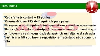 FREQUENCIA
Cada falta te custará – 25 pontos
E necessário ter 75% de frequência para passar
Se reprovar por frequência terá que refazer o módulo novamente
Reposição de aula e antecipação somente com documentos que
comprovem a real necessidade da ausência ou falta no dia da aula
Justificar a falta ou fazer a reposição sem atestado não abona sua
falta
 
