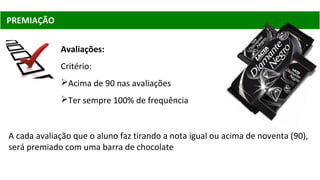 Avaliações:
Critério:
Acima de 90 nas avaliações
Ter sempre 100% de frequência
PREMIAÇÃO
A cada avaliação que o aluno faz tirando a nota igual ou acima de noventa (90),
será premiado com uma barra de chocolate
 