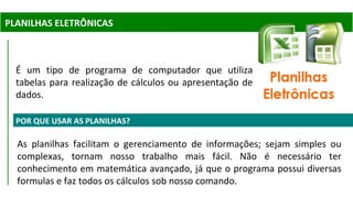 PLANILHAS ELETRÔNICAS
POR QUE USAR AS PLANILHAS?
As planilhas facilitam o gerenciamento de informações; sejam simples ou
complexas, tornam nosso trabalho mais fácil. Não é necessário ter
conhecimento em matemática avançado, já que o programa possui diversas
formulas e faz todos os cálculos sob nosso comando.
É um tipo de programa de computador que utiliza
tabelas para realização de cálculos ou apresentação de
dados.
 