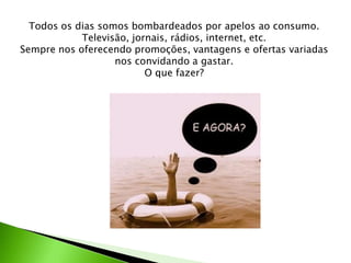Todos os dias somos bombardeados por apelos ao consumo.
Televisão, jornais, rádios, internet, etc.
Sempre nos oferecendo promoções, vantagens e ofertas variadas
nos convidando a gastar.
O que fazer?
 